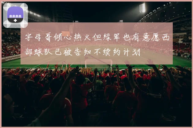 字母哥倾心热火但绿军也有意愿西部球队已被告知不续约计划