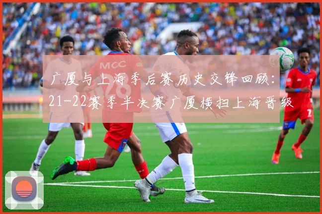广厦与上海季后赛历史交锋回顾：21-22赛季半决赛广厦横扫上海晋级决赛