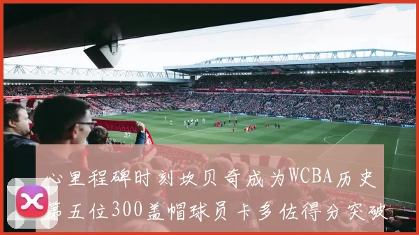 心里程碑时刻坎贝奇成为WCBA历史第五位300盖帽球员卡多佐得分突破1000大关
