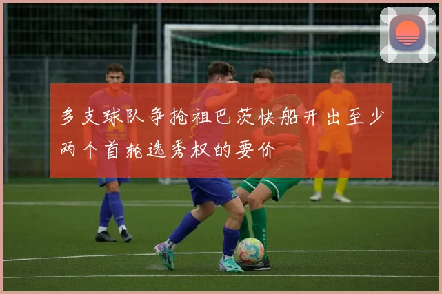 多支球队争抢祖巴茨快船开出至少两个首轮选秀权的要价
