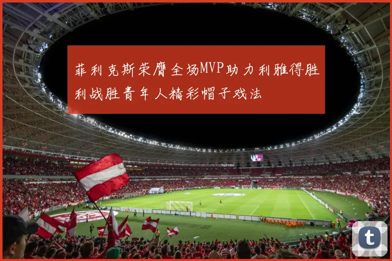 菲利克斯荣膺全场MVP助力利雅得胜利战胜青年人精彩帽子戏法