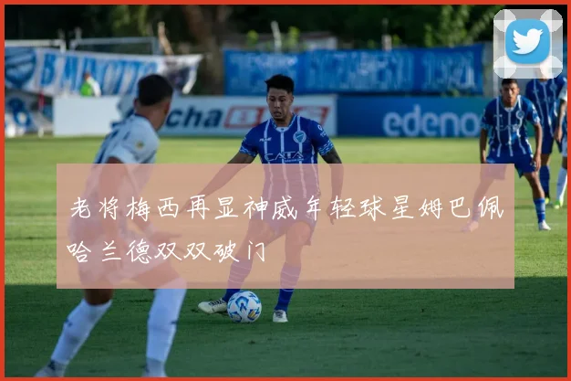 老将梅西再显神威年轻球星姆巴佩哈兰德双双破门