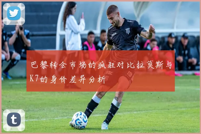 巴黎转会市场的疯狂对比拉莫斯与K7的身价差异分析
