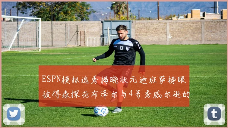 ESPN模拟选秀揭晓状元迪班萨榜眼彼得森探花布泽尔与4号秀威尔逊的精彩表现