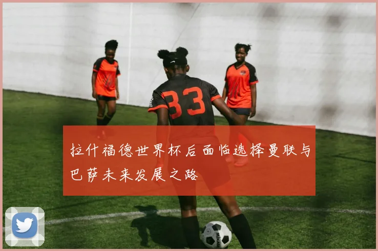 拉什福德世界杯后面临选择曼联与巴萨未来发展之路