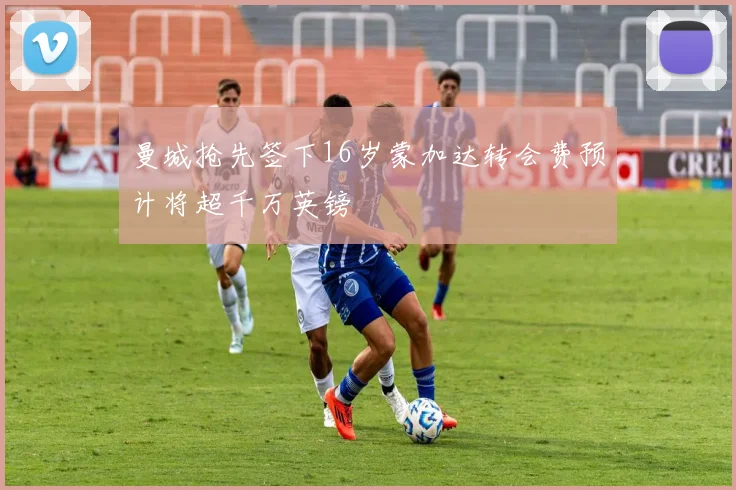 曼城抢先签下16岁蒙加达转会费预计将超千万英镑
