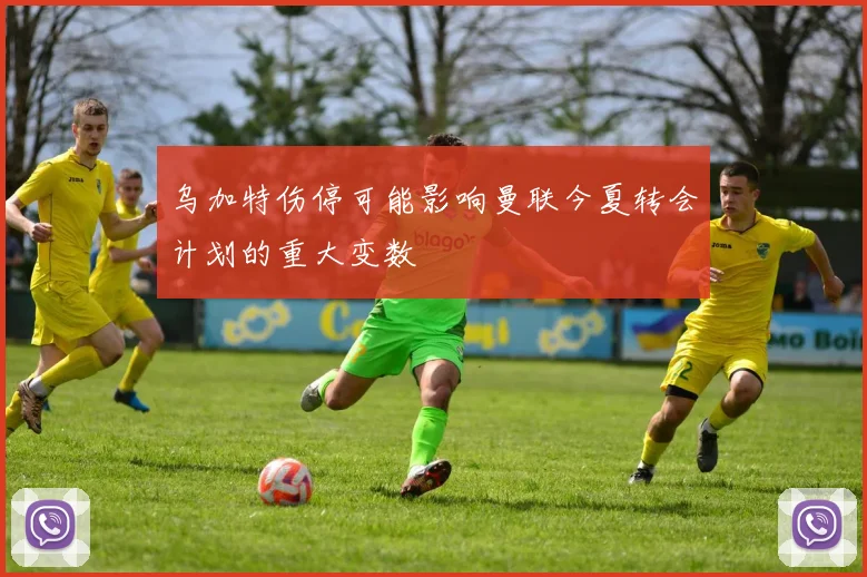 乌加特伤停可能影响曼联今夏转会计划的重大变数