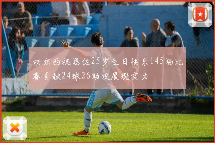 切尔西祝恩佐25岁生日快乐145场比赛贡献24球26助攻展现实力