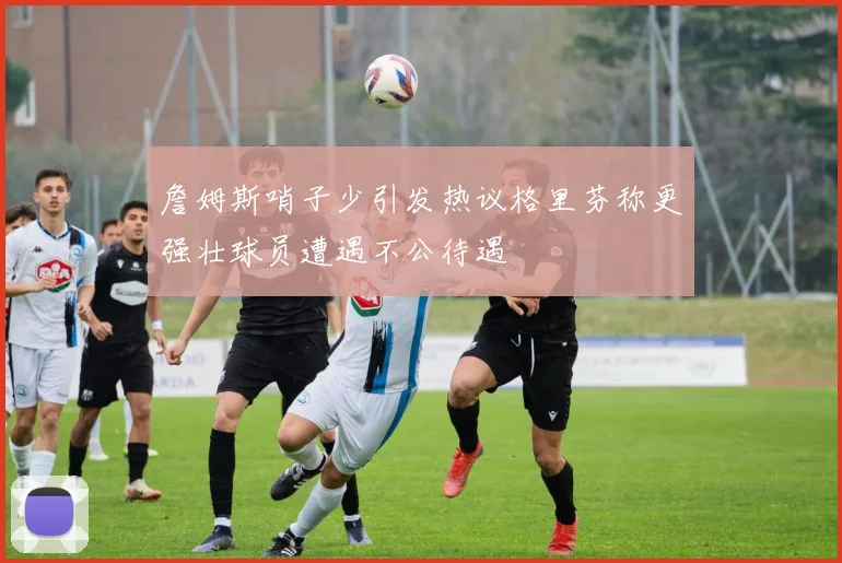 詹姆斯哨子少引发热议格里芬称更强壮球员遭遇不公待遇