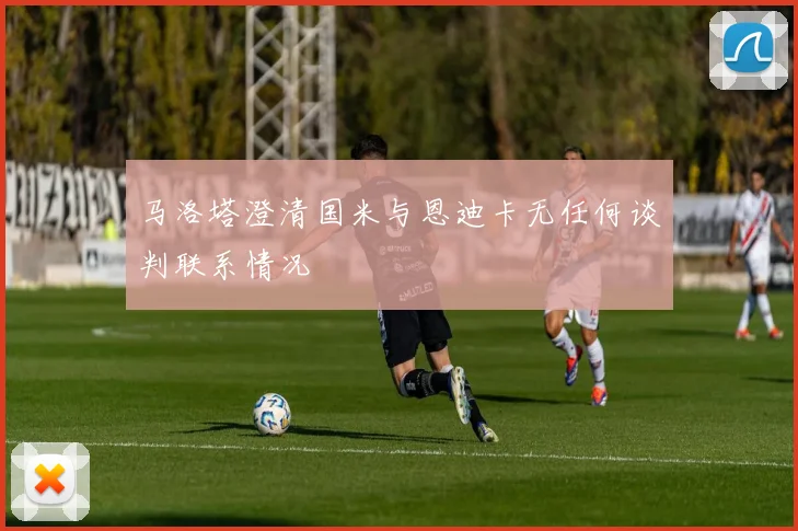 马洛塔澄清国米与恩迪卡无任何谈判联系情况