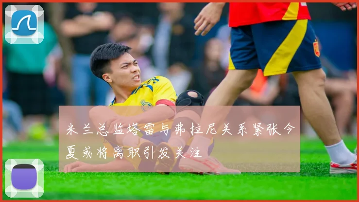 米兰总监塔雷与弗拉尼关系紧张今夏或将离职引发关注