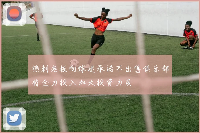 热刺老板向球迷承诺不出售俱乐部将全力投入加大投资力度