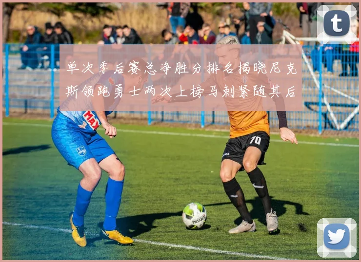 单次季后赛总净胜分排名揭晓尼克斯领跑勇士两次上榜马刺紧随其后