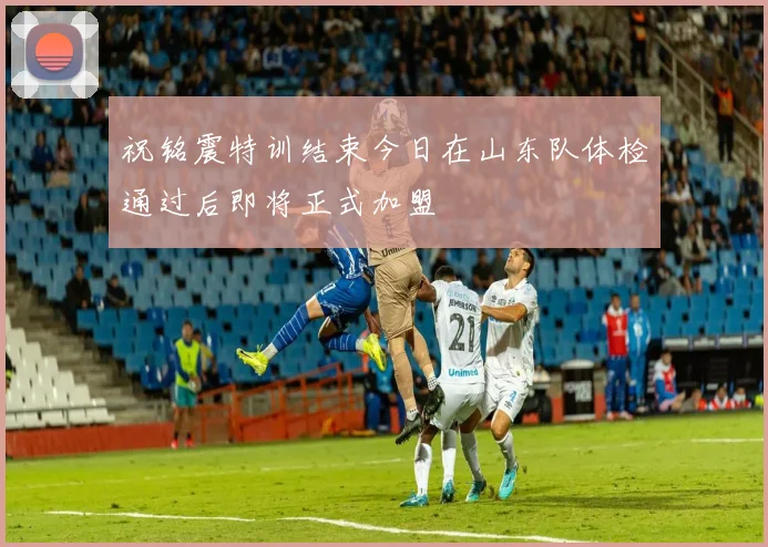 祝铭震特训结束今日在山东队体检通过后即将正式加盟