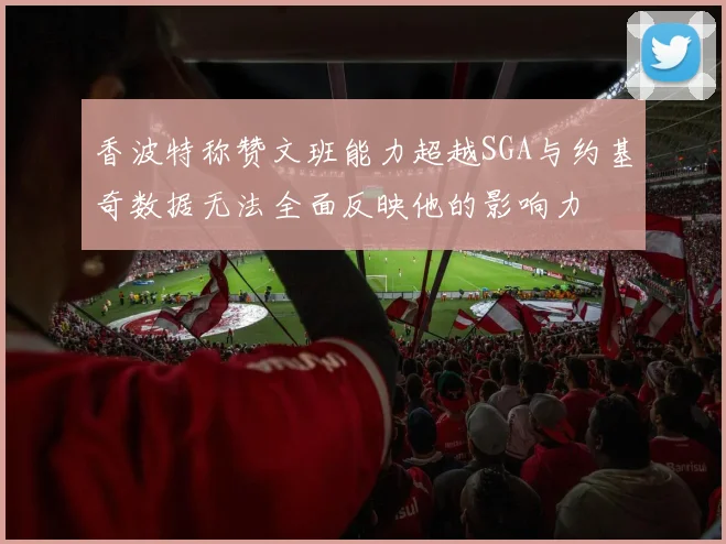 香波特称赞文班能力超越SGA与约基奇数据无法全面反映他的影响力