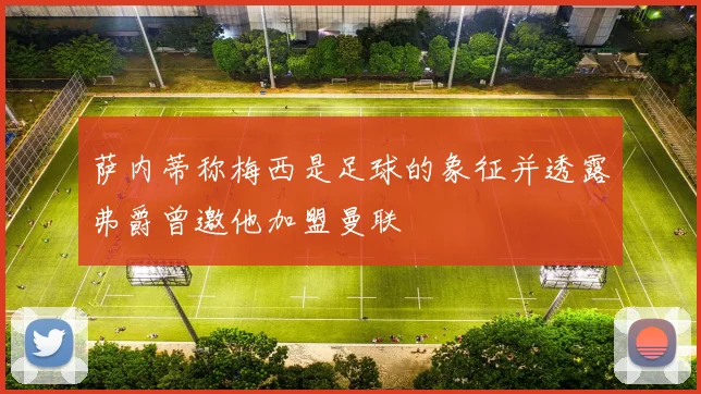 萨内蒂称梅西是足球的象征并透露弗爵曾邀他加盟曼联