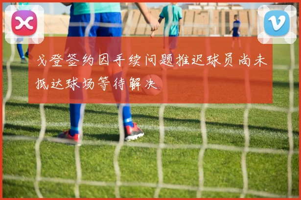 戈登签约因手续问题推迟球员尚未抵达球场等待解决