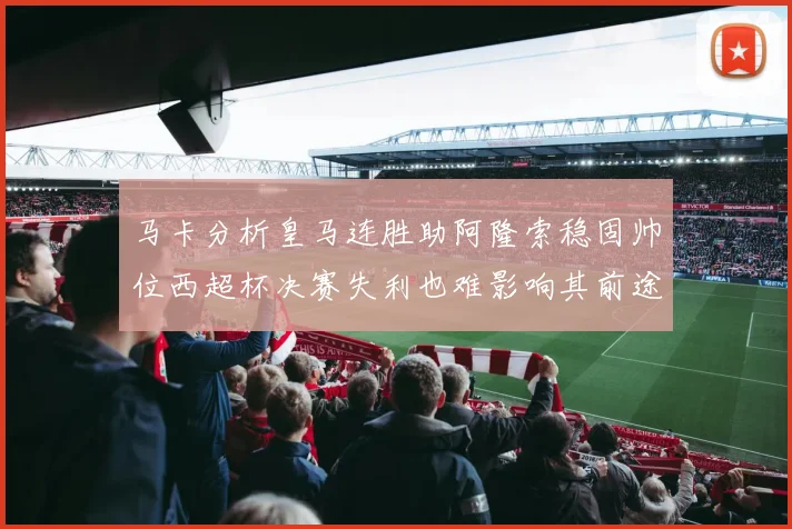 马卡分析皇马连胜助阿隆索稳固帅位西超杯决赛失利也难影响其前途