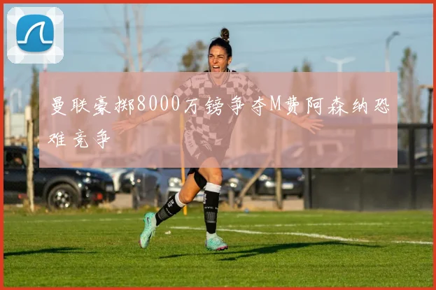 曼联豪掷8000万镑争夺M费阿森纳恐难竞争